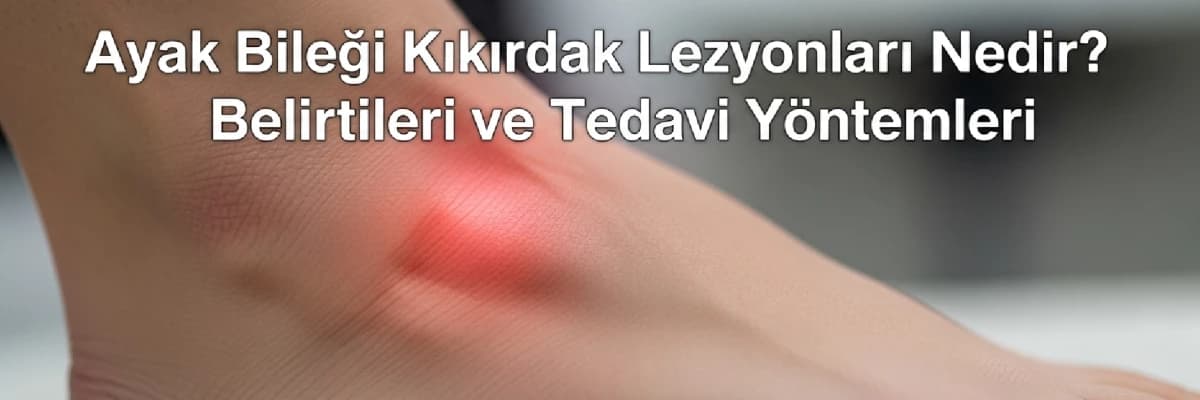 Ayak Bileği Kıkırdak Lezyonları Nedir? Belirtileri ve Tedavi Yöntemleri